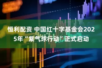 恒利配资 中国红十字基金会2025年“紫气球行动”正式启动