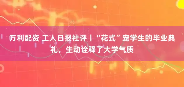 万利配资 工人日报社评丨“花式”宠学生的毕业典礼，生动诠释了大学气质