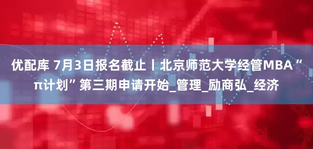 优配库 7月3日报名截止丨北京师范大学经管MBA“π计划”第三期申请开始_管理_励商弘_经济