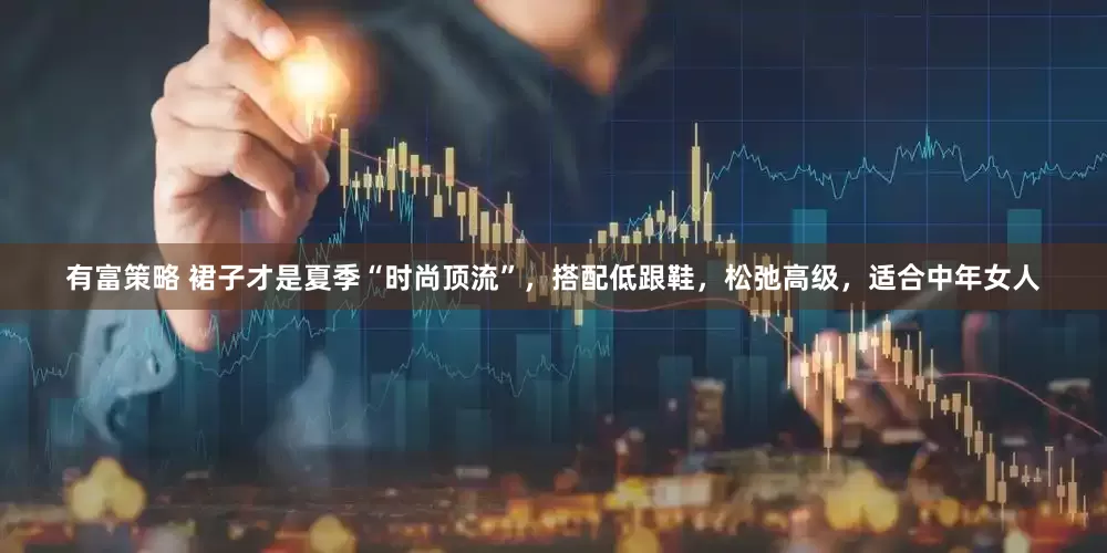 有富策略 裙子才是夏季“时尚顶流”，搭配低跟鞋，松弛高级，适合中年女人
