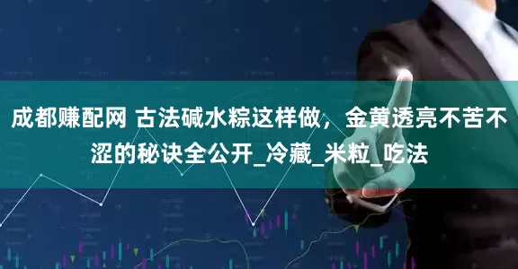成都赚配网 古法碱水粽这样做，金黄透亮不苦不涩的秘诀全公开_冷藏_米粒_吃法