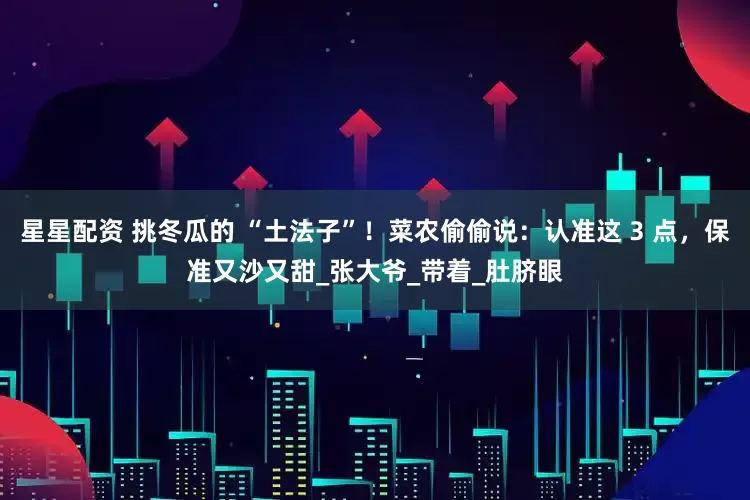 星星配资 挑冬瓜的 “土法子”！菜农偷偷说：认准这 3 点，保准又沙又甜_张大爷_带着_肚脐眼