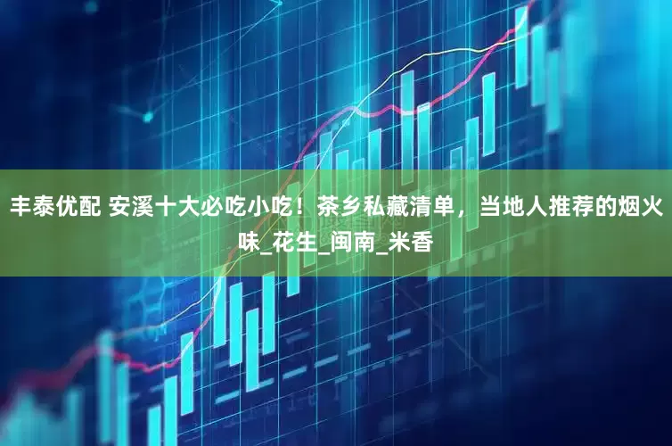 丰泰优配 安溪十大必吃小吃！茶乡私藏清单，当地人推荐的烟火味_花生_闽南_米香