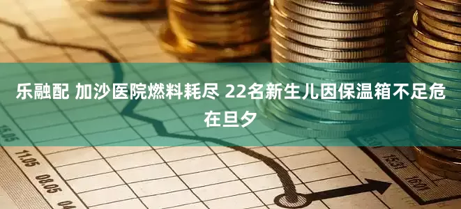 乐融配 加沙医院燃料耗尽 22名新生儿因保温箱不足危在旦夕
