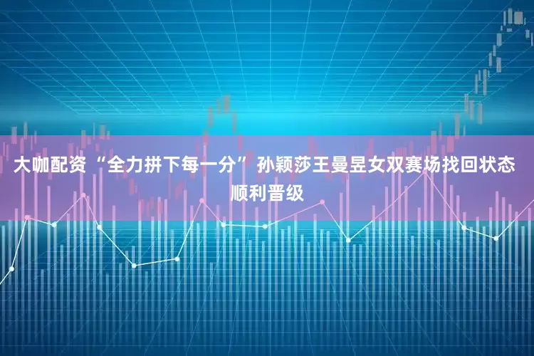 大咖配资 “全力拼下每一分” 孙颖莎王曼昱女双赛场找回状态 顺利晋级