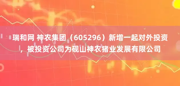 瑞和网 神农集团（605296）新增一起对外投资，被投资公司为砚山神农猪业发展有限公司