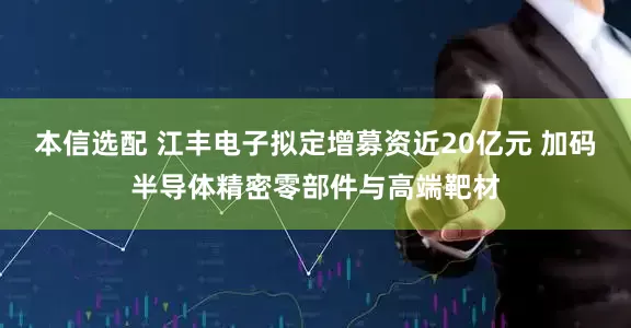 本信选配 江丰电子拟定增募资近20亿元 加码半导体精密零部件与高端靶材