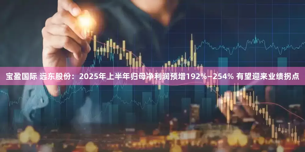 宝盈国际 远东股份：2025年上半年归母净利润预增192%—254% 有望迎来业绩拐点