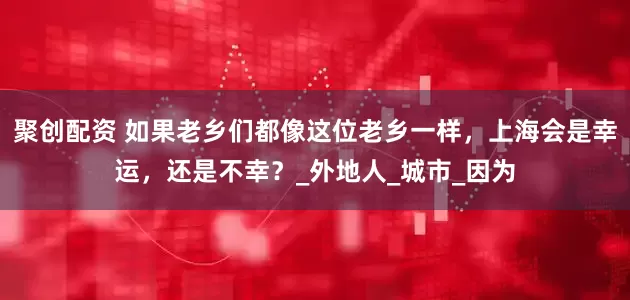 聚创配资 如果老乡们都像这位老乡一样，上海会是幸运，还是不幸？_外地人_城市_因为