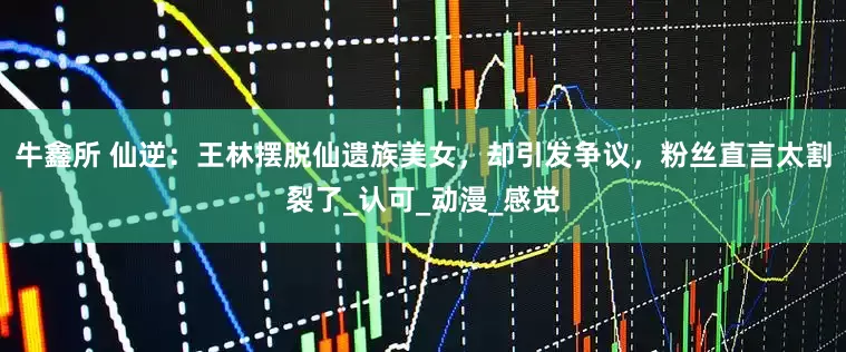 牛鑫所 仙逆：王林摆脱仙遗族美女，却引发争议，粉丝直言太割裂了_认可_动漫_感觉
