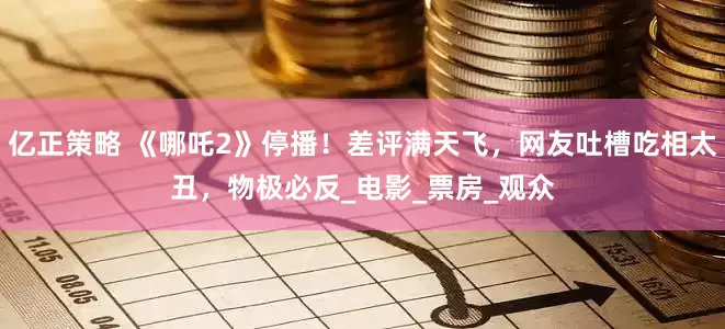 亿正策略 《哪吒2》停播！差评满天飞，网友吐槽吃相太丑，物极必反_电影_票房_观众