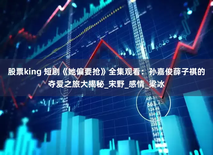 股票king 短剧《她偏要抢》全集观看：孙嘉俊薛子祺的夺爱之旅大揭秘_宋野_感情_梁冰