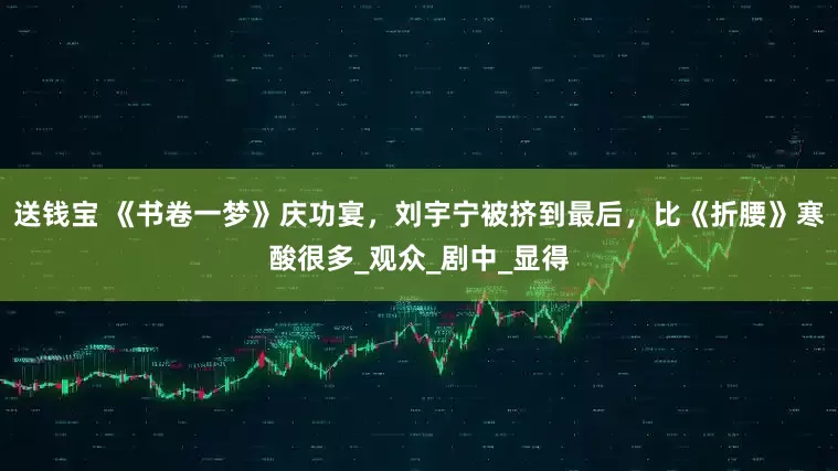 送钱宝 《书卷一梦》庆功宴，刘宇宁被挤到最后，比《折腰》寒酸很多_观众_剧中_显得