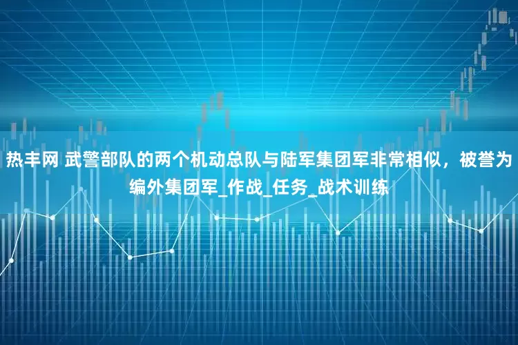 热丰网 武警部队的两个机动总队与陆军集团军非常相似，被誉为编外集团军_作战_任务_战术训练
