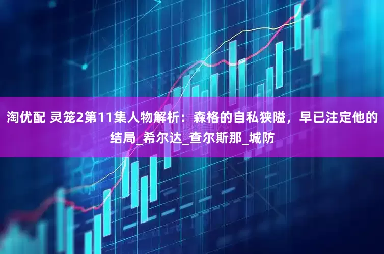 淘优配 灵笼2第11集人物解析：森格的自私狭隘，早已注定他的结局_希尔达_查尔斯那_城防