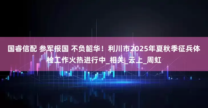 国睿信配 参军报国 不负韶华！利川市2025年夏秋季征兵体检工作火热进行中_相关_云上_周虹