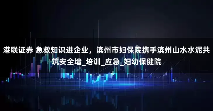 港联证券 急救知识进企业，滨州市妇保院携手滨州山水水泥共筑安全墙_培训_应急_妇幼保健院