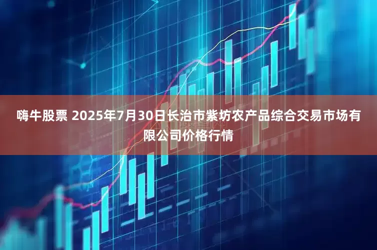 嗨牛股票 2025年7月30日长治市紫坊农产品综合交易市场有限公司价格行情
