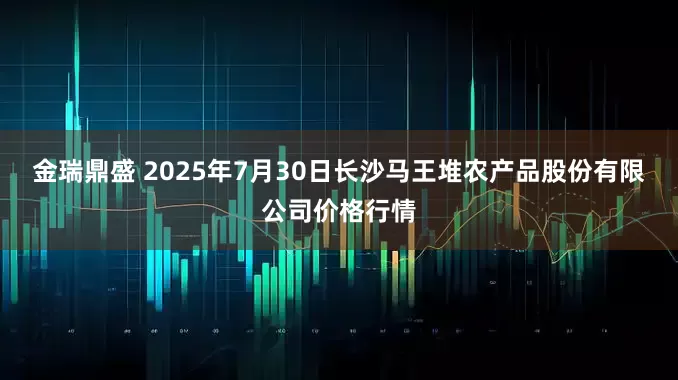 金瑞鼎盛 2025年7月30日长沙马王堆农产品股份有限公司价格行情