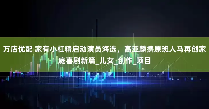 万店优配 家有小杠精启动演员海选，高亚麟携原班人马再创家庭喜剧新篇_儿女_创作_项目