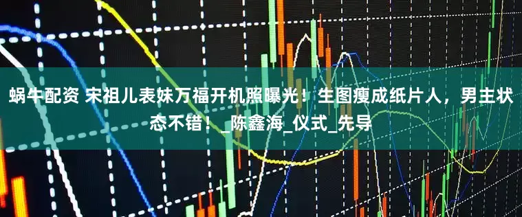蜗牛配资 宋祖儿表妹万福开机照曝光！生图瘦成纸片人，男主状态不错！_陈鑫海_仪式_先导