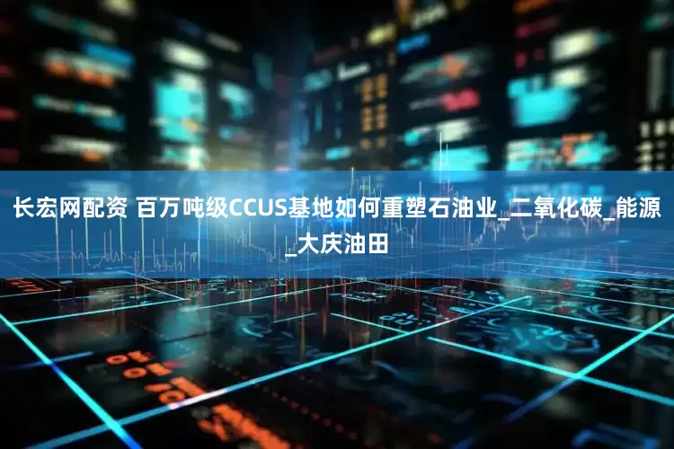 长宏网配资 百万吨级CCUS基地如何重塑石油业_二氧化碳_能源_大庆油田
