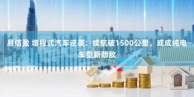 易信盈 增程式汽车逆袭：续航破1500公里，或成纯电车型新劲敌