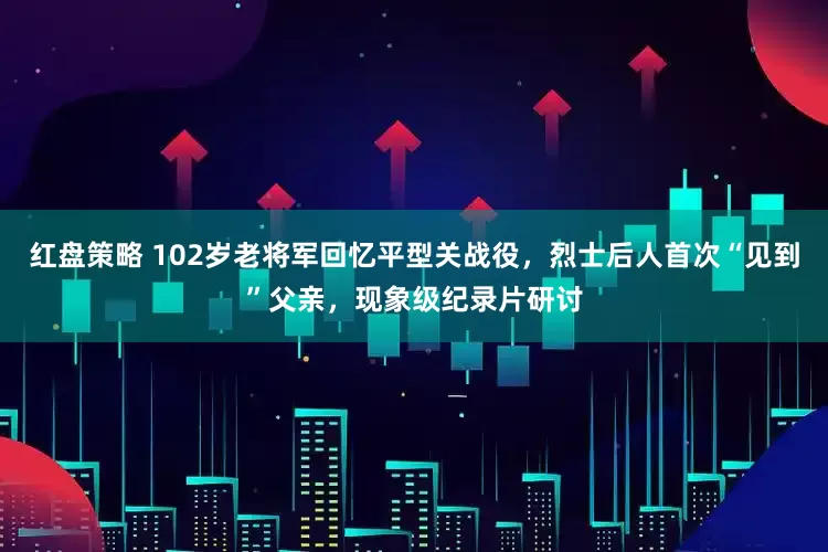 红盘策略 102岁老将军回忆平型关战役，烈士后人首次“见到”父亲，现象级纪录片研讨