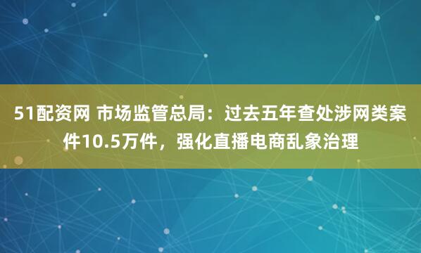 51配资网 市场监管总局：过去五年查处涉网类案件10.5万件，强化直播电商乱象治理
