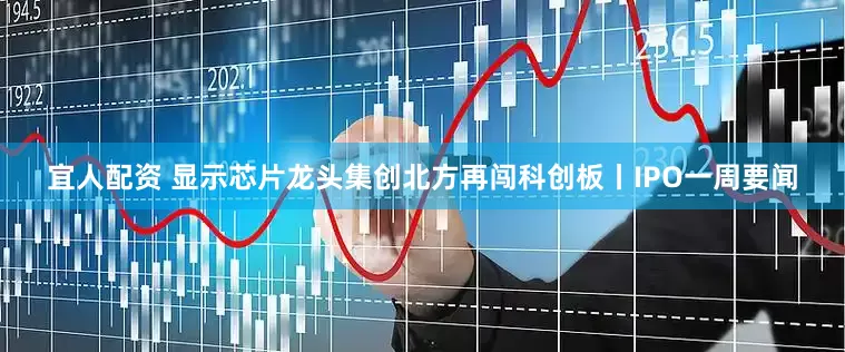 宜人配资 显示芯片龙头集创北方再闯科创板丨IPO一周要闻