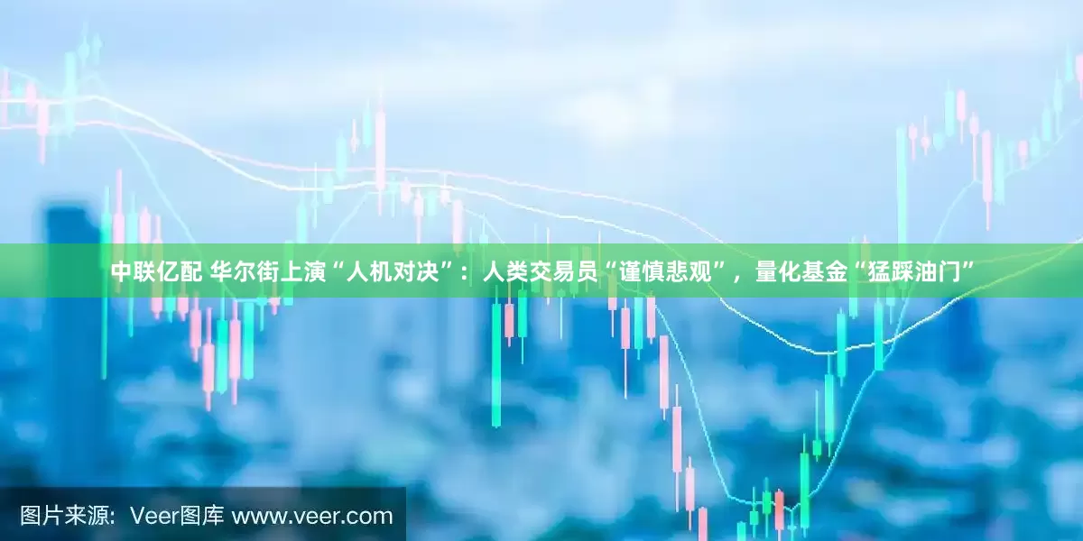 中联亿配 华尔街上演“人机对决”：人类交易员“谨慎悲观”，量化基金“猛踩油门”
