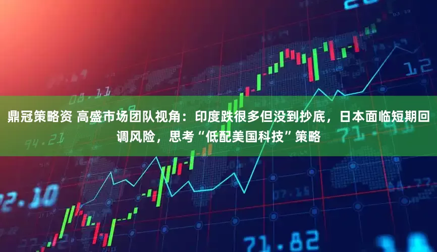 鼎冠策略资 高盛市场团队视角：印度跌很多但没到抄底，日本面临短期回调风险，思考“低配美国科技”策略