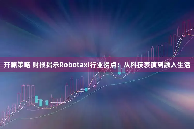 开源策略 财报揭示Robotaxi行业拐点：从科技表演到融入生活