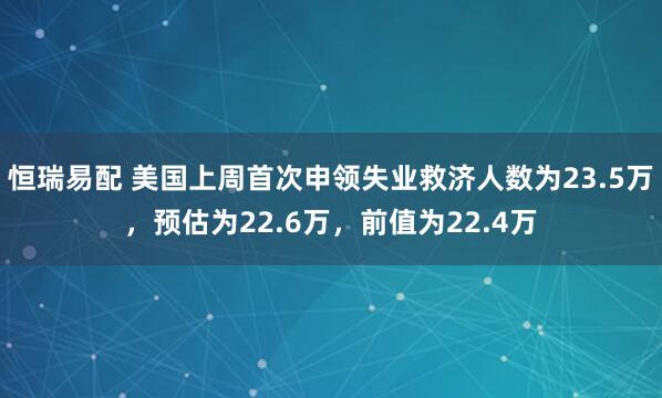 恒瑞易配 美国上周首次申领失业救济人数为23.5万，预估为22.6万，前值为22.4万