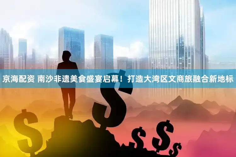 京海配资 南沙非遗美食盛宴启幕！打造大湾区文商旅融合新地标