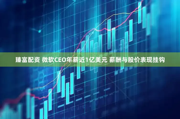 臻富配资 微软CEO年薪近1亿美元 薪酬与股价表现挂钩