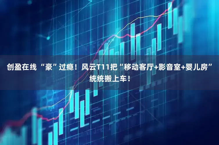 创盈在线 “豪”过瘾!风云T11把“移动客厅+影音室+婴儿房”统统搬上车!