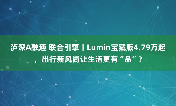 泸深A融通 联合引擎｜Lumin宝藏版4.79万起，出行新风尚让生活更有“品”？