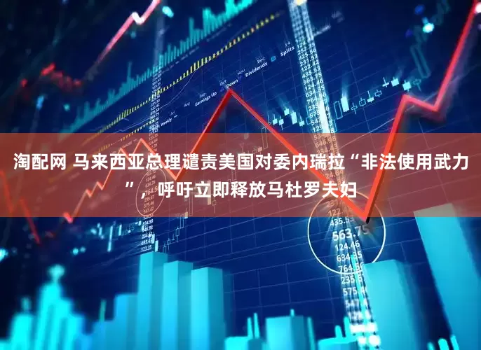 淘配网 马来西亚总理谴责美国对委内瑞拉“非法使用武力”，呼吁立即释放马杜罗夫妇