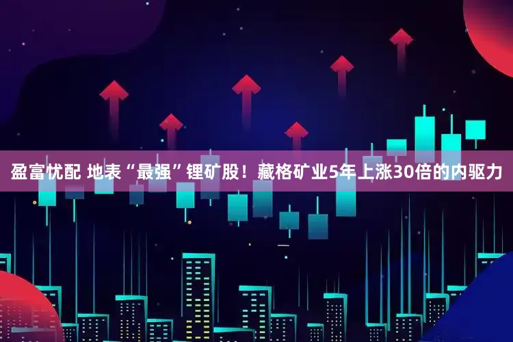 盈富忧配 地表“最强”锂矿股！藏格矿业5年上涨30倍的内驱力