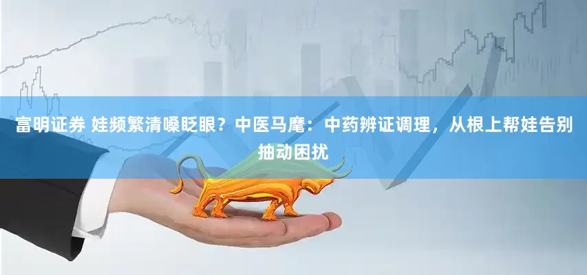富明证券 娃频繁清嗓眨眼？中医马麾：中药辨证调理，从根上帮娃告别抽动困扰