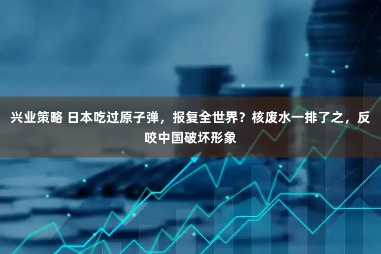 兴业策略 日本吃过原子弹，报复全世界？核废水一排了之，反咬中国破坏形象
