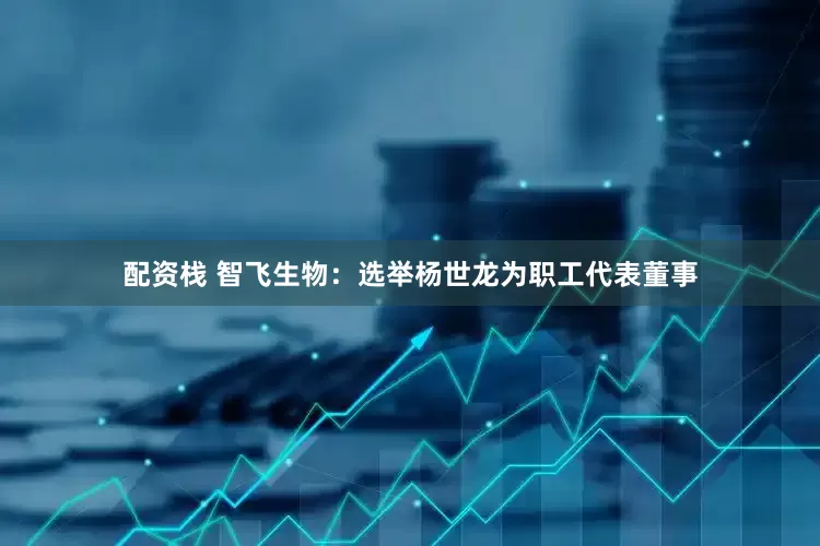 配资栈 智飞生物：选举杨世龙为职工代表董事