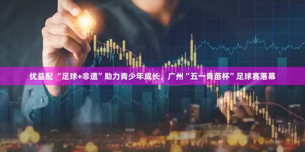 优益配 “足球+非遗”助力青少年成长，广州“五一青苗杯”足球赛落幕