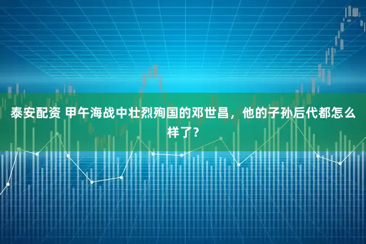 泰安配资 甲午海战中壮烈殉国的邓世昌，他的子孙后代都怎么样了？
